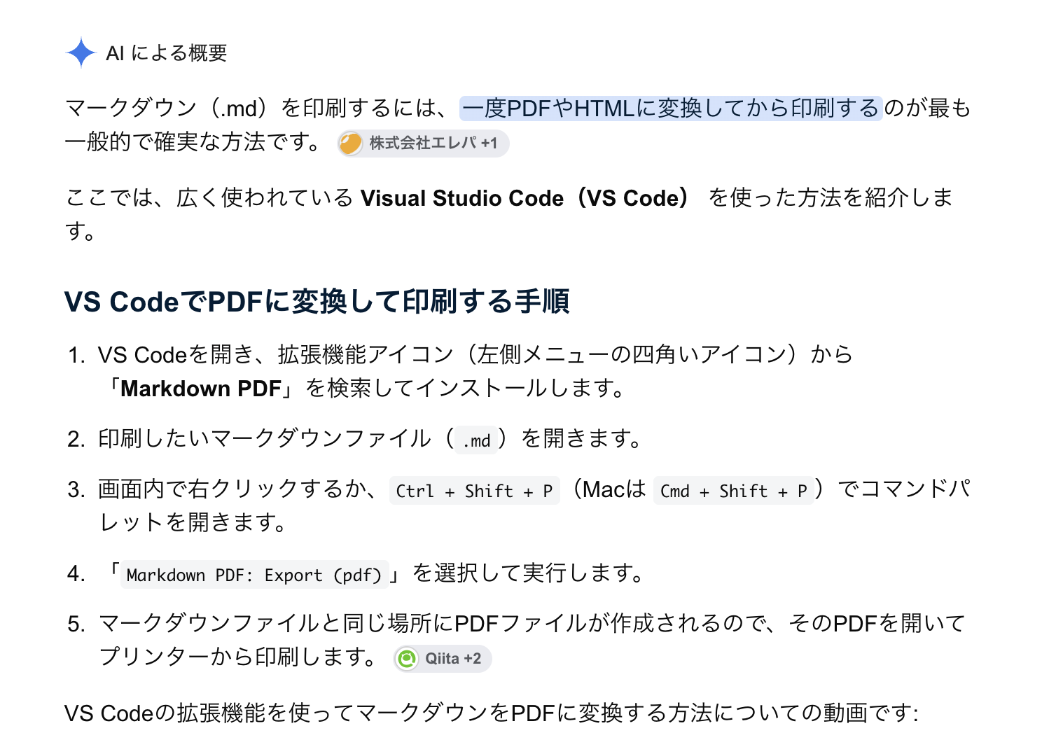 Googleで「マークダウンを印刷する方法」と検索した際に表示されたAIによる概要：マークダウン（.md）を印刷するには、一度PDFやHTMLに変換してから印刷するのが最も一般的で確実な方法です。ここでは、広く使われている Visual Studio Code（VS Code）を使った方法を紹介します。[VS CodeでPDFに変換して印刷する手順] 1)VS Codeを開き、拡張機能アイコン（左側メニューの四角いアイコン）から「Markdown PDF」を検索してインストールします。2)印刷したいマークダウンファイル（.md）を開きます。3)画面内で右クリックするか、Ctrl + Shift + P（Macは Cmd + Shift + P）でコマンドパレットを開きます。4)「Markdown PDF: Export (pdf)」を選択して実行します。5)マークダウンファイルと同じ場所にPDFファイルが作成されるので、そのPDFを開いてプリンターから印刷します。